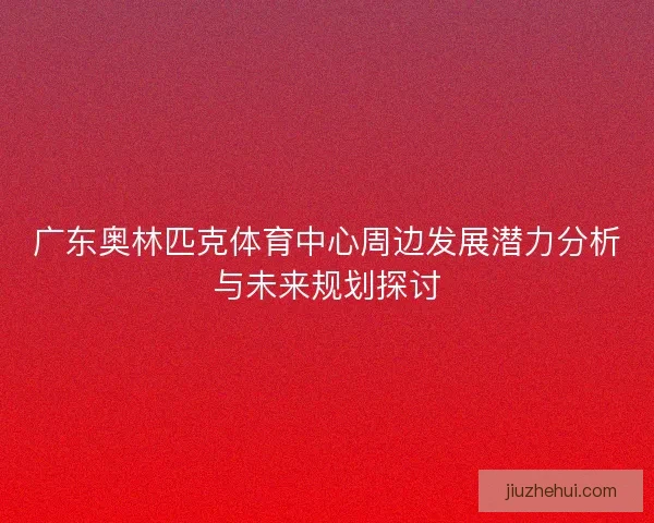 广东奥林匹克体育中心周边发展潜力分析与未来规划探讨